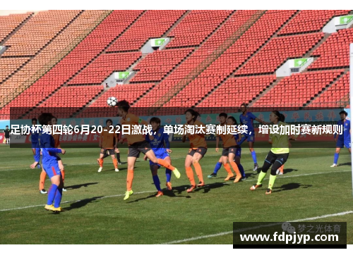 足协杯第四轮6月20-22日激战，单场淘汰赛制延续，增设加时赛新规则