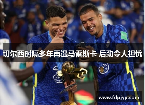 切尔西时隔多年再遇马雷斯卡 后劲令人担忧